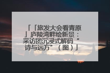「旅发大会看青原」庐陵湾畔绘新景：采访团沉浸式解码“诗与远方”（图）