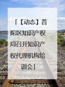【动态】普陀区知识产权局召开知识产权代理机构培训会