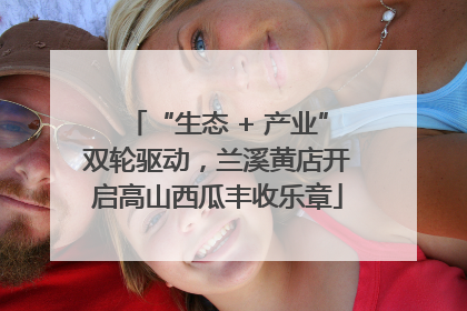 “生态 + 产业”双轮驱动，兰溪黄店开启高山西瓜丰收乐章