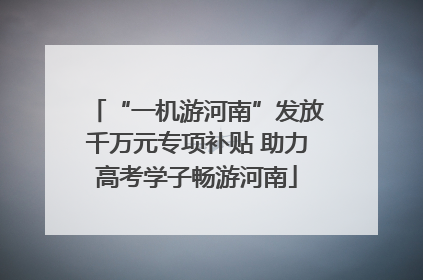 “一机游河南”发放千万元专项补贴 助力高考学子畅游河南