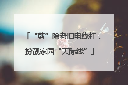 “剪”除老旧电线杆，扮靓家园“天际线”