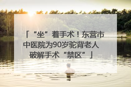 “坐”着手术！东营市中医院为90岁驼背老人破解手术“禁区”
