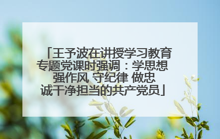 王予波在讲授学习教育专题党课时强调：学思想 强作风 守纪律 做忠诚干净担当的共产党员