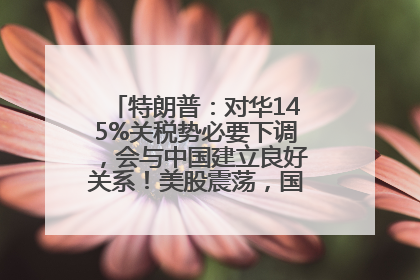特朗普：对华145%关税势必要下调，会与中国建立良好关系！美股震荡，国际油价、金价齐涨！关税比商品还贵，美企业主很忧心……