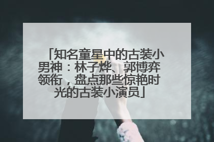 知名童星中的古装小男神：林子烨、郭博弈领衔，盘点那些惊艳时光的古装小演员
