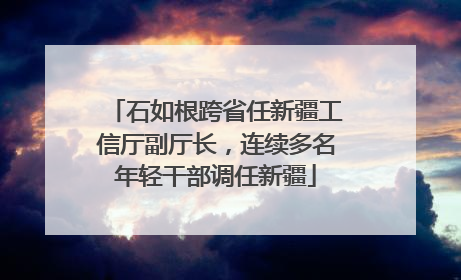 石如根跨省任新疆工信厅副厅长，连续多名年轻干部调任新疆