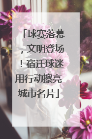球赛落幕，文明登场！宿迁球迷用行动擦亮城市名片