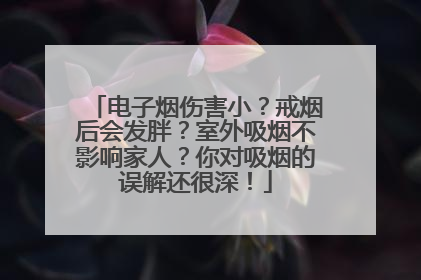 电子烟伤害小？戒烟后会发胖？室外吸烟不影响家人？你对吸烟的误解还很深！