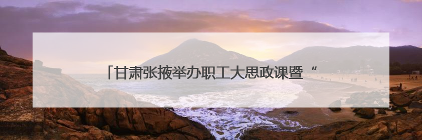 甘肃张掖举办职工大思政课暨“劳模工匠进校园”宣讲展示活动