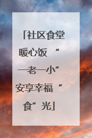 社区食堂暖心饭 “一老一小”安享幸福“食”光