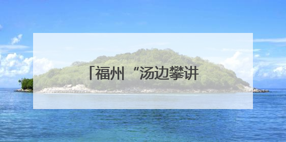 福州“汤边攀讲”：党建引领基层治理的生动实践
