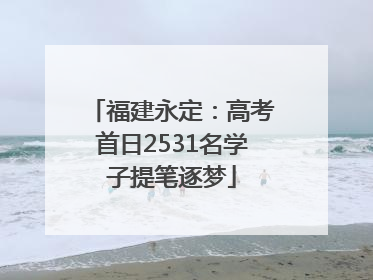 福建永定：高考首日2531名学子提笔逐梦