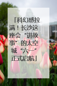 科幻感拉满！长沙这座会“讲故事”的太空城“六一”正式启航