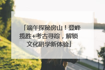 端午探秘房山！登峰揽胜+考古寻踪，解锁文化研学新体验
