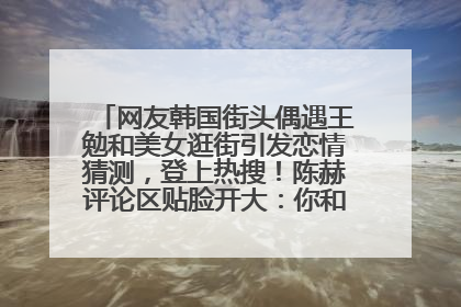 网友韩国街头偶遇王勉和美女逛街引发恋情猜测，登上热搜！陈赫评论区贴脸开大：你和谁逛街？我也想知道