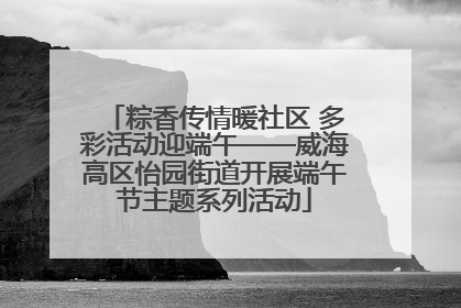 粽香传情暖社区 多彩活动迎端午——威海高区怡园街道开展端午节主题系列活动