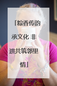 粽香传韵承文化 非遗共筑邻里情