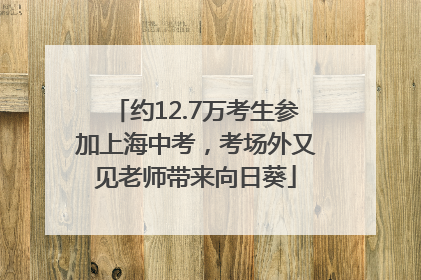 约12.7万考生参加上海中考，考场外又见老师带来向日葵