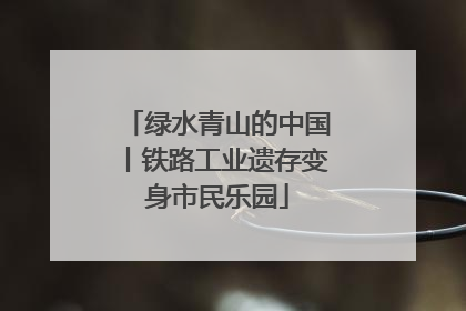 绿水青山的中国丨铁路工业遗存变身市民乐园