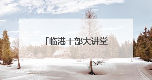 临港干部大讲堂暨“安全生产行政责任制”专题培训会议举办