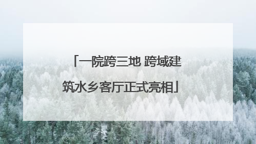 一院跨三地 跨域建筑水乡客厅正式亮相