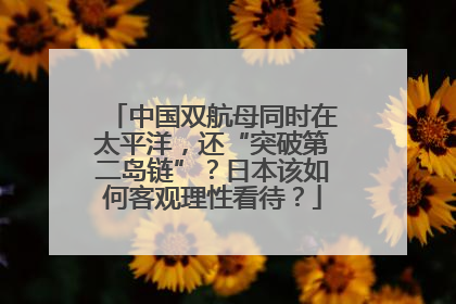 中国双航母同时在太平洋，还“突破第二岛链”？日本该如何客观理性看待？