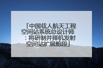 中国载人航天工程空间站系统总设计师：将研制并择机发射空间站扩展舱段