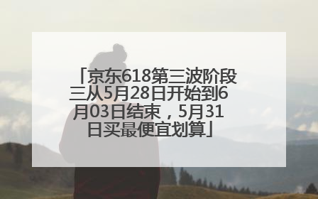 京东618第三波阶段三从5月28日开始到6月03日结束，5月31日买最便宜划算