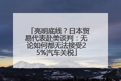 亮明底线？日本贸易代表赴美谈判：无论如何都无法接受25%汽车关税