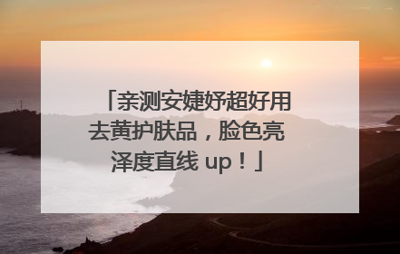 亲测安婕妤超好用去黄护肤品，脸色亮泽度直线 up！