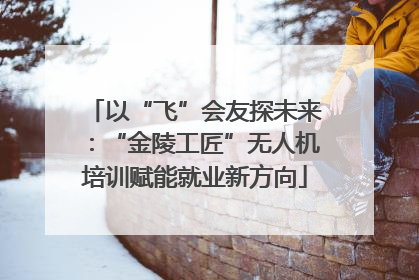 以“飞”会友探未来：“金陵工匠”无人机培训赋能就业新方向