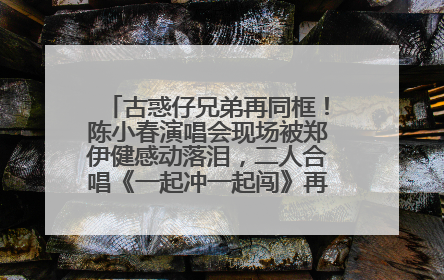 古惑仔兄弟再同框！陈小春演唱会现场被郑伊健感动落泪，二人合唱《一起冲一起闯》再现青春回忆