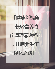 健康新视角：长轻营养食疗调理靠谱吗，开启养生年轻化之路