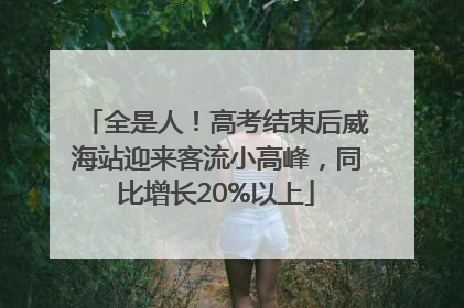 全是人！高考结束后威海站迎来客流小高峰，同比增长20%以上