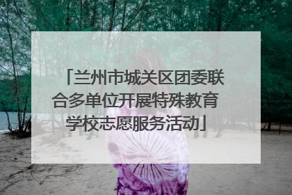 兰州市城关区团委联合多单位开展特殊教育学校志愿服务活动