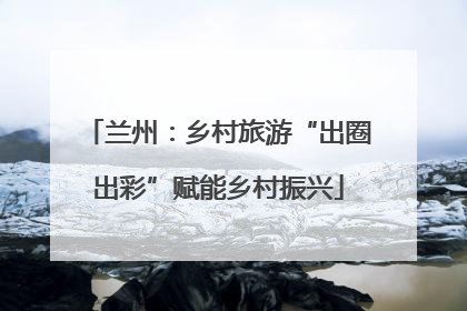 兰州：乡村旅游“出圈出彩”赋能乡村振兴