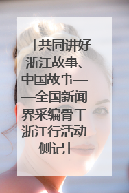 共同讲好浙江故事、中国故事——全国新闻界采编骨干浙江行活动侧记