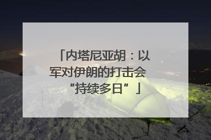 内塔尼亚胡：以军对伊朗的打击会“持续多日”