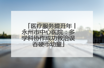 医疗服务提升年丨永州市中心医院：多学科协作成功救治误吞硬币幼童