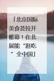 北京国际美食荟拉开帷幕！在北展能“逛吃”全中国