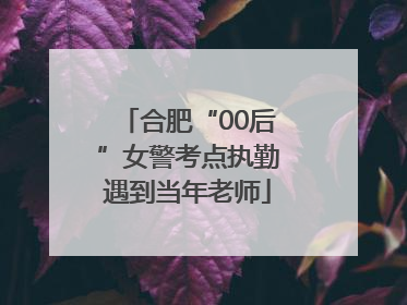 合肥“00后”女警考点执勤遇到当年老师