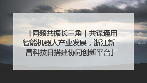 同频共振长三角｜共谋通用智能机器人产业发展，浙江新昌科技日搭建协同创新平台