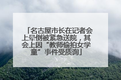 名古屋市长在记者会上晕倒被紧急送院，其会上因“教师偷拍女学童”事件受质询
