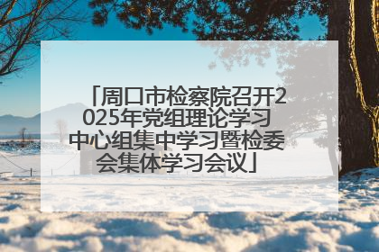 周口市检察院召开2025年党组理论学习中心组集中学习暨检委会集体学习会议