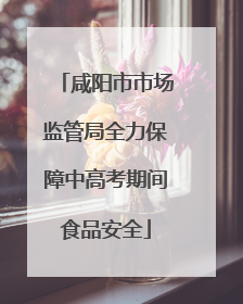 咸阳市市场监管局全力保障中高考期间食品安全