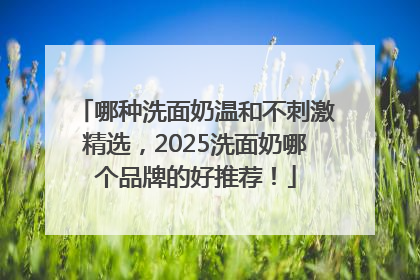 哪种洗面奶温和不刺激精选，2025洗面奶哪个品牌的好推荐！