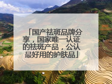 国产祛斑品牌分享，国家唯一认证的祛斑产品，公认最好用的护肤品