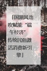 国潮风劲吹赋能“端午经济” 传统民俗激活消费新引擎