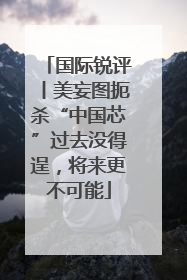 国际锐评丨美妄图扼杀“中国芯”过去没得逞，将来更不可能