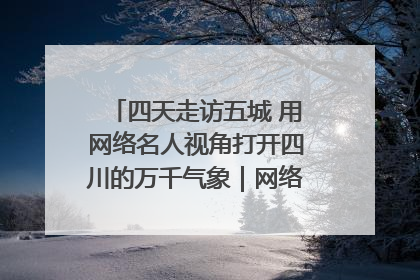 四天走访五城 用网络名人视角打开四川的万千气象｜网络名人四川行